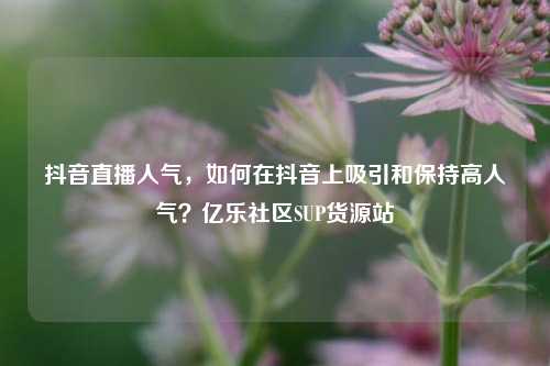 抖音直播人气，如何在抖音上吸引和保持高人气？亿乐社区SUP货源站  第1张