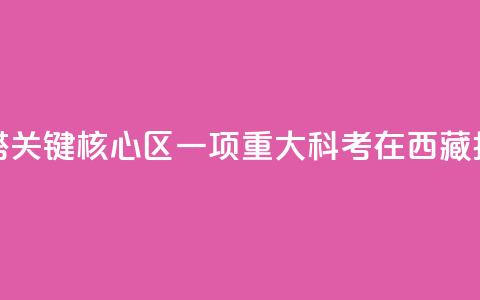 亚洲水塔关键核心区一项重大科考在西藏拉萨启动  第1张 亚洲水塔关键核心区一项重大科考在西藏拉萨启动  第1张