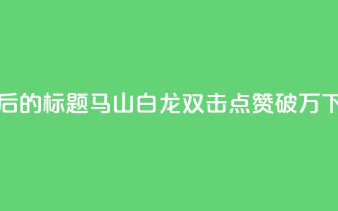 重写后的标题：马山白龙双击点赞破万！  第1张