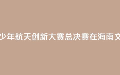 2024全国青少年航天创新大赛总决赛在海南文昌开幕  第1张 2024全国青少年航天创新大赛总决赛在海南文昌开幕  第1张