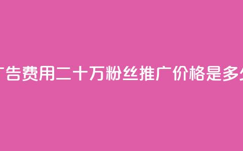 广告费用:二十万粉丝推广价格是多少  第1张 广告费用:二十万粉丝推广价格是多少  第1张