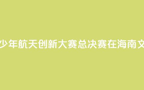 2024全国青少年航天创新大赛总决赛在海南文昌开幕 第1张 2024全国青少年航天创新大赛总决赛在海南文昌开幕 第1张