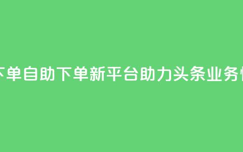 头条业务自助下单 - 自助下单新平台助力头条业务快速上线!  第1张 头条业务自助下单 - 自助下单新平台助力头条业务快速上线!  第1张