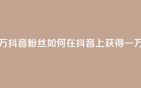 一元一万抖音粉丝(如何在抖音上获得一万个粉丝)  第1张 一元一万抖音粉丝(如何在抖音上获得一万个粉丝)  第1张