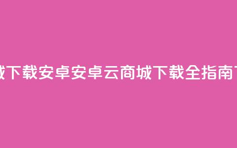 云商城app下载安卓(安卓云商城APP下载全指南)  第1张 云商城app下载安卓(安卓云商城APP下载全指南)  第1张