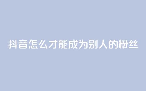 抖音怎么才能成为别人的粉丝 - 如何在抖音成为他人的忠实粉丝! 第1张 抖音怎么才能成为别人的粉丝 - 如何在抖音成为他人的忠实粉丝! 第1张