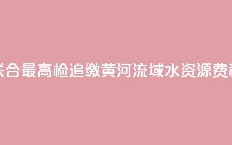 水利部联合最高检追缴黄河流域水资源费(税)近1亿元  第1张 水利部联合最高检追缴黄河流域水资源费(税)近1亿元  第1张