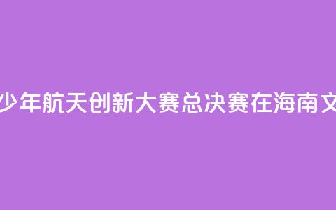 2024全国青少年航天创新大赛总决赛在海南文昌开幕  第1张 2024全国青少年航天创新大赛总决赛在海南文昌开幕  第1张