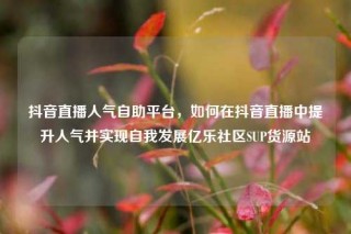 抖音直播人气自助平台，如何在抖音直播中提升人气并实现自我发展亿乐社区SUP货源站