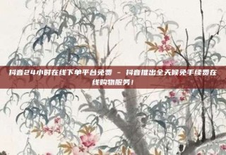 抖音24小时在线下单平台免费 - 抖音推出全天候免手续费在线购物服务！