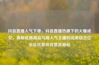 抖音直播人气下单,抖音直播热潮下的火爆成交,揭秘优质商品与高人气主播的完美结合亿乐社区低价自营货源站