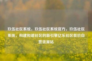 玖伍社区系统,玖伍社区系统官方,玖伍社区系统,构建和谐社区的新引擎亿乐社区低价自营货源站