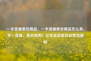 一手货源低价商品,一手货源低价商品怎么卖,手一货源,低价抢购!亿乐社区低价自营货源站