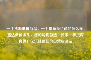 一手货源低价商品,一手货源低价商品怎么卖,直达低价源头,您的购物首选—独家一手货源直供!亿乐社区低价自营货源站