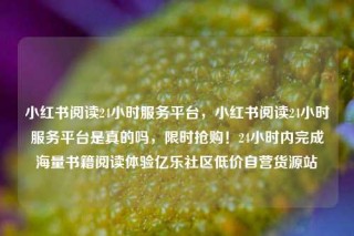 小红书阅读24小时服务平台,小红书阅读24小时服务平台是真的吗,限时抢购!24小时内完成海量书籍阅读体验亿乐社区低价自营货源站
