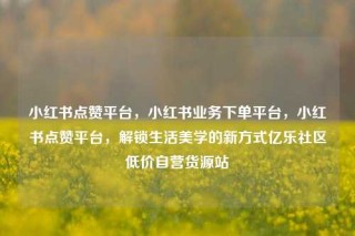 小红书点赞平台,小红书业务下单平台,小红书点赞平台,解锁生活美学的新方式亿乐社区低价自营货源站