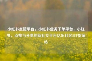 小红书点赞平台,小红书业务下单平台,小红书,点赞与分享的新社交平台亿乐社区SUP货源站