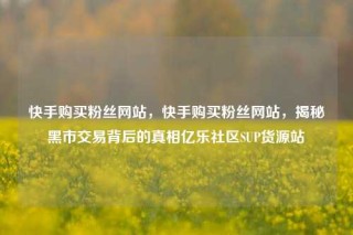 快手购买粉丝网站,快手购买粉丝网站,揭秘黑市交易背后的真相亿乐社区SUP货源站