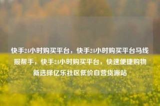 快手24小时购买平台,快手24小时购买平台马线报帮手,快手24小时购买平台,快速便捷购物新选择亿乐社区低价自营货源站