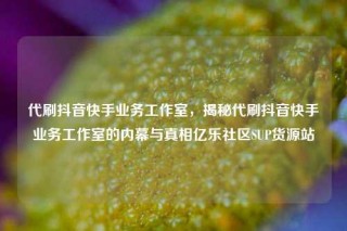 代刷抖音快手业务工作室，揭秘代刷抖音快手业务工作室的内幕与真相亿乐社区SUP货源站