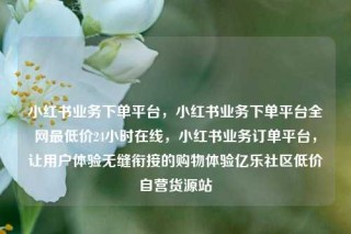 小红书业务下单平台,小红书业务下单平台全网最低价24小时在线,小红书业务订单平台,让用户体验无缝衔接的购物体验亿乐社区低价自营货源站
