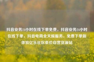 抖音业务24小时在线下单免费，抖音业务24小时在线下单，抖音电商全天候服务，免费下单新体验亿乐社区低价自营货源站