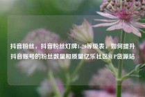 抖音粉丝，抖音粉丝灯牌1-20等级表，如何提升抖音账号的粉丝数量和质量亿乐社区SUP货源站