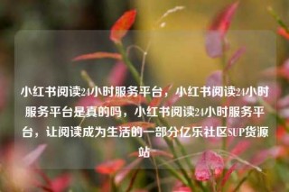 小红书阅读24小时服务平台,小红书阅读24小时服务平台是真的吗,小红书阅读24小时服务平台,让阅读成为生活的一部分亿乐社区SUP货源站