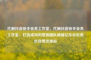 代刷抖音快手业务工作室,代刷抖音快手业务工作室,打造成功的营销团队秘籍亿乐社区低价自营货源站