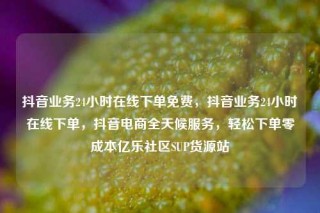 抖音业务24小时在线下单免费，抖音业务24小时在线下单，抖音电商全天候服务，轻松下单零成本亿乐社区SUP货源站