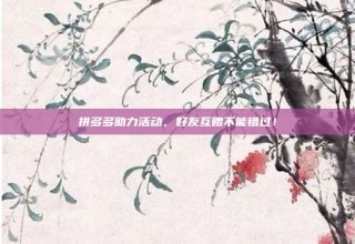拼多多助力活动,好友互赠不能错过!