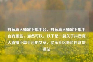 抖音真人播放下单平台,抖音真人播放下单平台有哪些,当然可以。以下是一篇关于抖音真人直播下单平台的文章,亿乐社区低价自营货源站