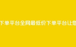 dy全网最低价下单平台(全网最低价下单平台,让您省钱又省心)