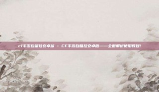 cf手游自瞄挂安卓版 - CF手游自瞄挂安卓版——全面解析使用教程!