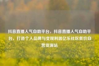 抖音直播人气自助平台,抖音直播人气自助平台,打造个人品牌与变现利器亿乐社区低价自营货源站
