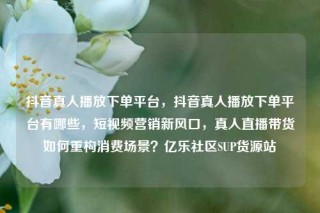 抖音真人播放下单平台,抖音真人播放下单平台有哪些,短视频营销新风口,真人直播带货如何重构消费场景?亿乐社区SUP货源站