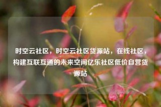 时空云社区,时空云社区货源站,在线社区,构建互联互通的未来空间亿乐社区低价自营货源站