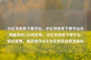 小红书业务下单平台,小红书业务下单平台全网最低价24小时在线,小红书业务下单平台,轻松管理,高效操作亿乐社区低价自营货源站