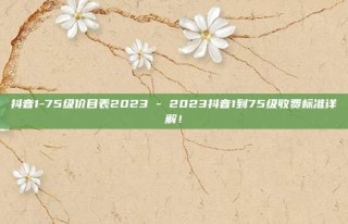 抖音1-75级价目表2023 - 2023抖音1到75级收费标准详解!