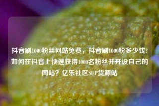 抖音刷1000粉丝网站免费,抖音刷1000粉多少钱?如何在抖音上快速获得1000名粉丝并开设自己的网站?亿乐社区SUP货源站
