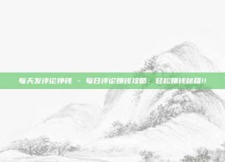 每天发评论挣钱 - 每日评论赚钱攻略：轻松赚钱秘籍!!