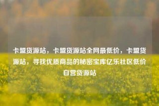 卡盟货源站,卡盟货源站全网最低价,卡盟货源站,寻找优质商品的秘密宝库亿乐社区低价自营货源站
