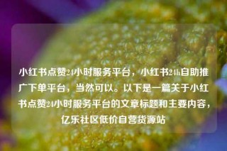 小红书点赞24小时服务平台,小红书24h自助推广下单平台,当然可以。以下是一篇关于小红书点赞24小时服务平台的文章标题和主要内容,亿乐社区低价自营货源站
