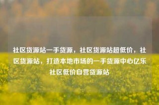 社区货源站一手货源,社区货源站超低价,社区货源站,打造本地市场的一手货源中心亿乐社区低价自营货源站