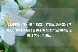 代刷抖音快手业务工作室,打造成功抖音快手账号,揭秘代刷抖音快手业务工作室的秘密亿乐社区SUP货源站