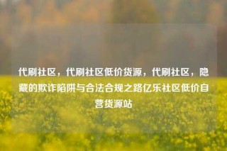 代刷社区,代刷社区低价货源,代刷社区,隐藏的欺诈陷阱与合法合规之路亿乐社区低价自营货源站