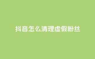 抖音怎么清理虚假粉丝 - 如何有效清理抖音平台上的虚假粉丝!