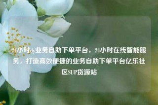 24小时dy业务自助下单平台,24小时在线智能服务,打造高效便捷的业务自助下单平台亿乐社区SUP货源站