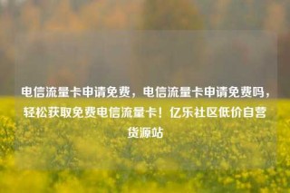 电信流量卡申请免费,电信流量卡申请免费吗,轻松获取免费电信流量卡!亿乐社区低价自营货源站