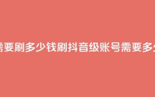 抖音60级账号需要刷多少钱 - 刷抖音60级账号需要多少费用!